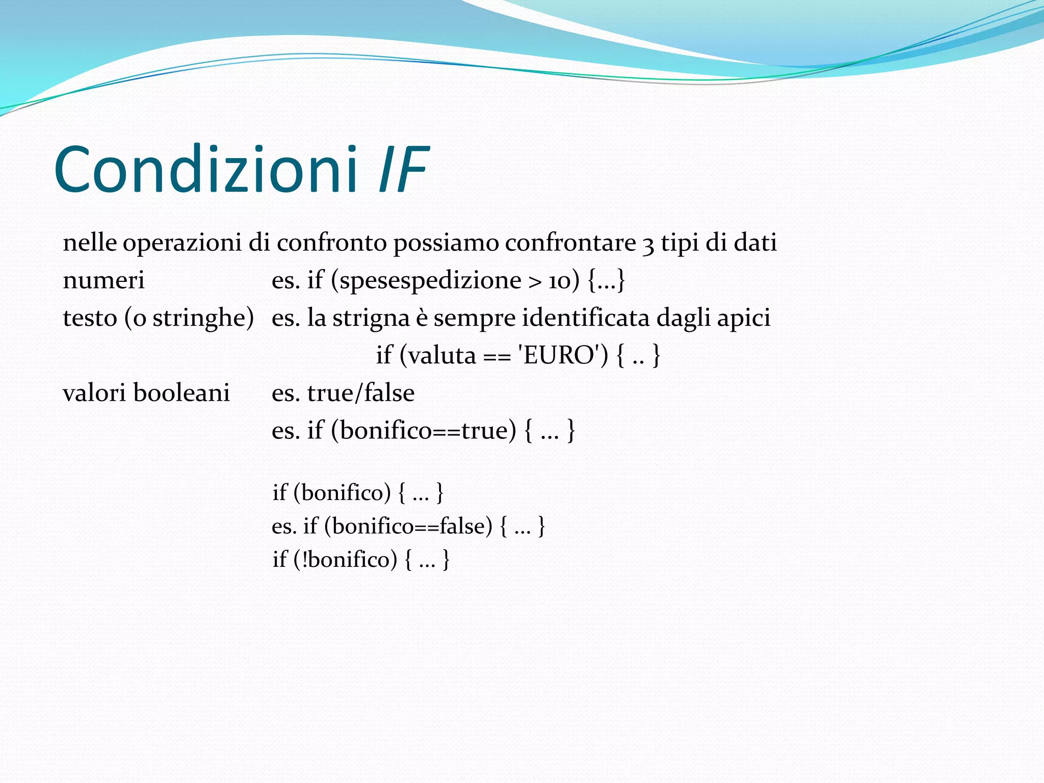 Condizioni IFnelle operazioni di confronto possiamo confrontare 3 tipi di datinumeri		es. if (spesespedizione > 10) {...}testo (o stringhe)	es. la strigna è sempre identificata dagli apiciif (valuta == 'EURO') { .. }valori booleani	es. true/false		es. if (bonifico==true) { ... }if (bonifico) { ... }                        	es. if (bonifico==false) { ... }if (!bonifico) { ... }