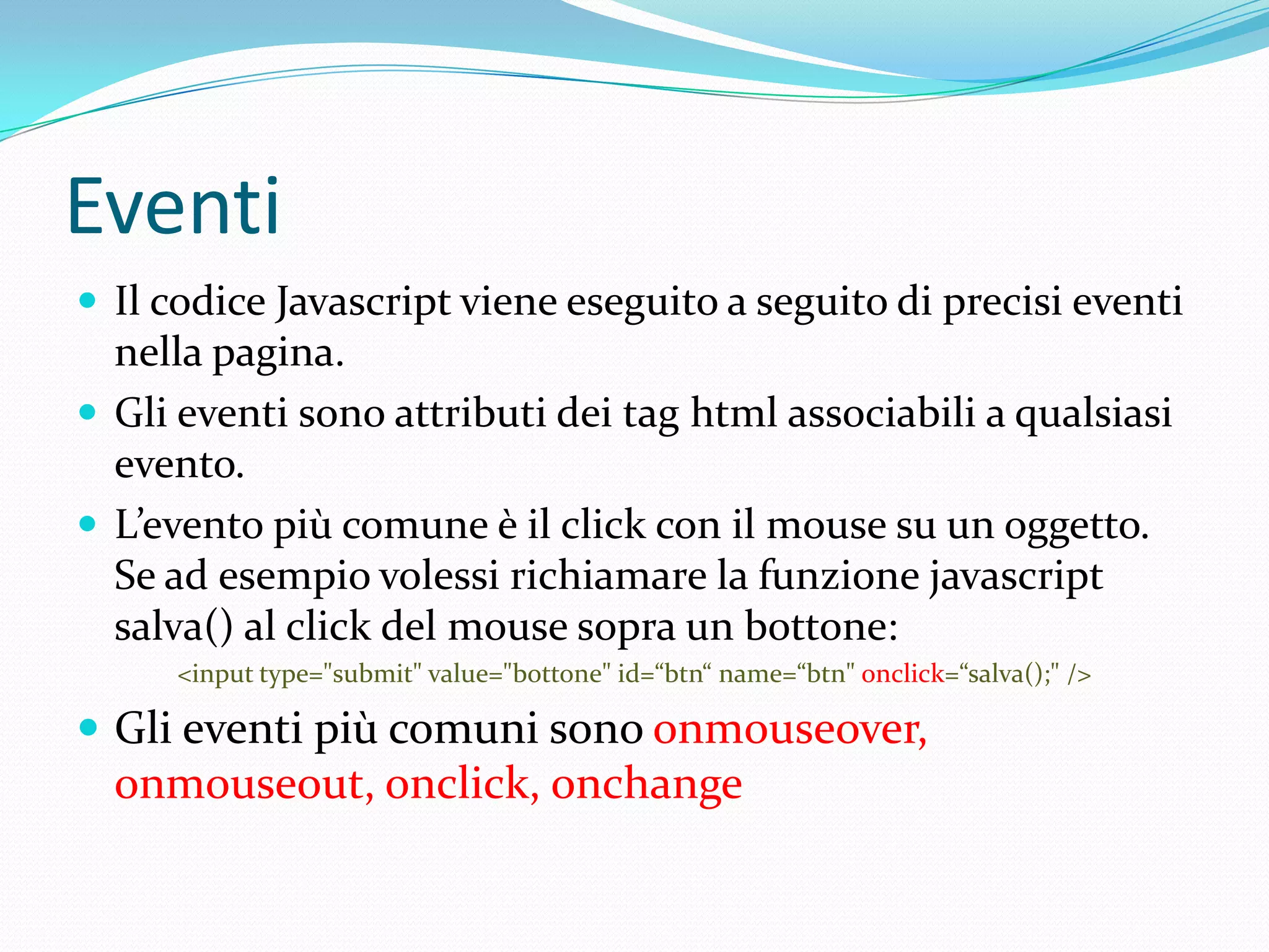 EventiIl codice Javascript viene eseguito a seguito di precisi eventi nella pagina. Gli eventi sono attributi dei tag html associabili a qualsiasi evento.L’evento più comune è il click con il mouse su un oggetto.Se ad esempio volessi richiamare la funzione javascript salva() al click del mouse sopra un bottone:<input type="submit" value="bottone" id=“btn“ name=“btn" onclick=“salva();" />Glieventipiùcomunisonoonmouseover, onmouseout, onclick, onchange