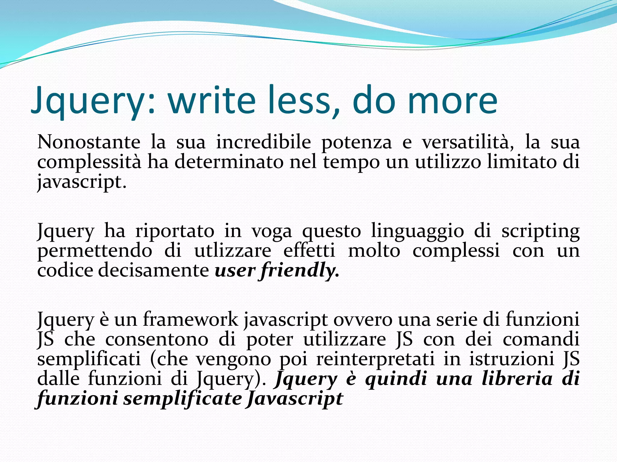 Jquery: writeless, do moreNonostante la sua incredibile potenza e versatilità, la sua complessità ha determinato nel tempo un utilizzo limitato di javascript.Jquery ha riportato in voga questo linguaggio di scripting permettendo di utlizzare effetti molto complessi con un codice decisamente userfriendly.Jquery è un frameworkjavascript ovvero una serie di funzi0ni JS che consentono di poter utilizzare JS con dei comandi semplificati (che vengono poi reinterpretati in istruzioni JS dalle funzioni di Jquery). Jquery è quindi una libreria di funzioni semplificate Javascript