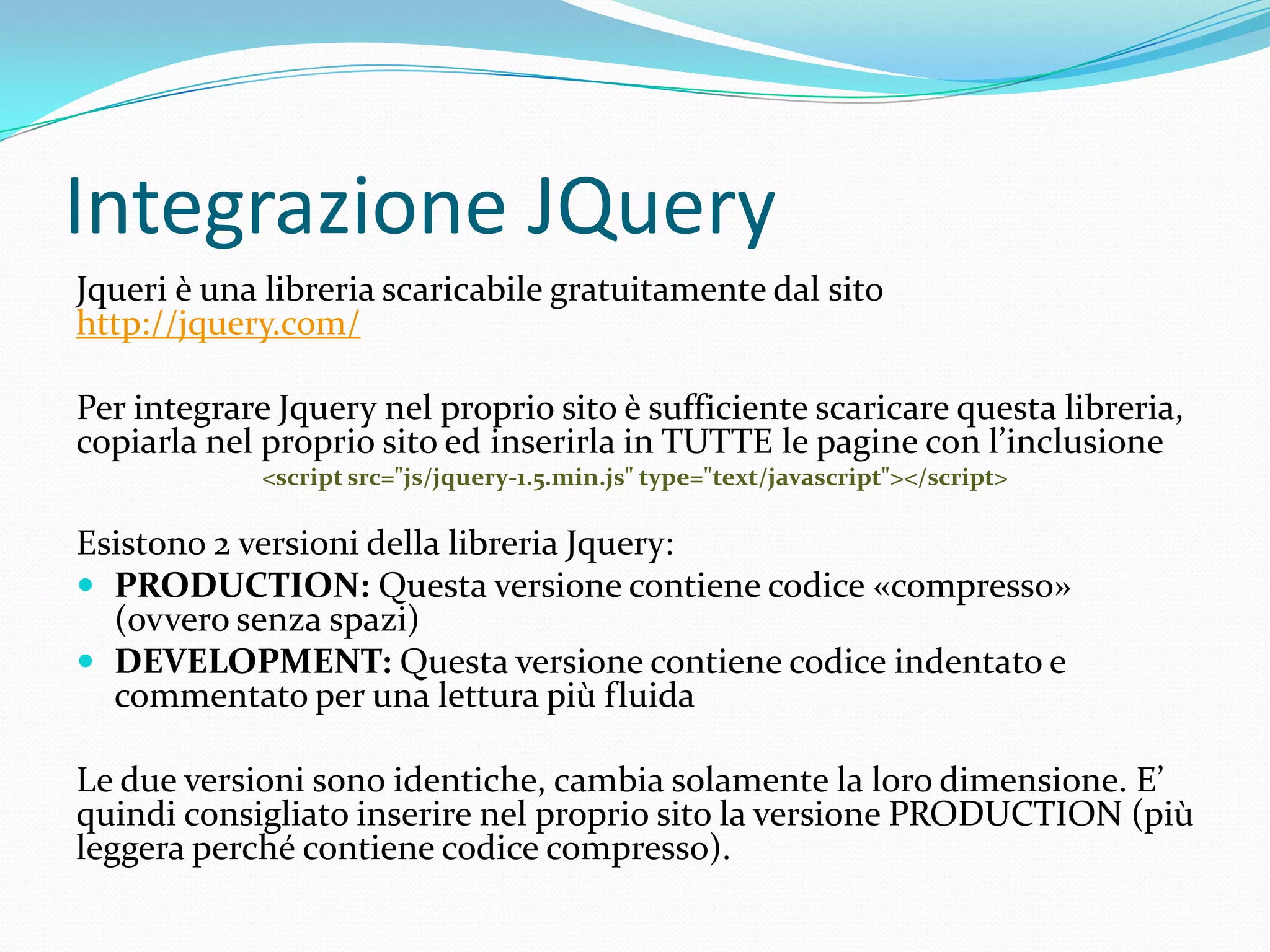 Integrazione JQueryJqueri è una libreria scaricabile gratuitamente dal sitohttp://jquery.com/Per integrare Jquery nel proprio sito è sufficiente scaricare questa libreria, copiarla nel proprio sito ed inserirla in TUTTE le pagine con l’inclusione<script src="js/jquery-1.5.min.js" type="text/javascript"></script>Esistono 2 versioni della libreria Jquery:PRODUCTION: Questa versione contiene codice «compresso» (ovvero senza spazi)DEVELOPMENT: Questa versione contiene codice indentato e commentato per una lettura più fluidaLe due versioni sono identiche, cambia solamente la loro dimensione. E’ quindi consigliato inserire nel proprio sito la versione PRODUCTION (più leggera perché contiene codice compresso).