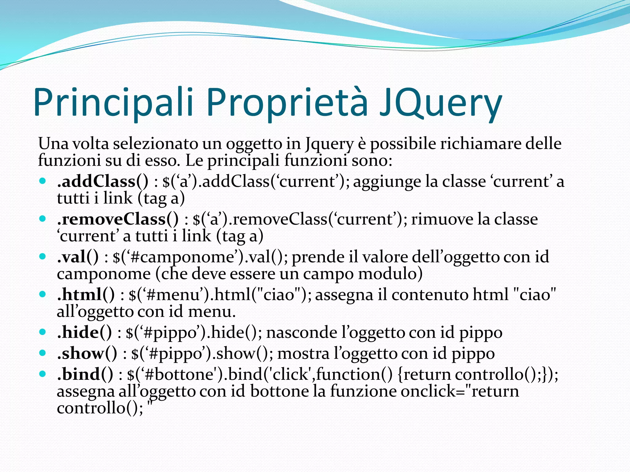 Principali Proprietà JQueryUna volta selezionato un oggetto in Jquery è possibile richiamare delle funzioni su di esso. Le principali funzioni sono:.addClass() : $(‘a’).addClass(‘current’); aggiunge la classe ‘current’ a tutti i link (tag a).removeClass() : $(‘a’).removeClass(‘current’); rimuove la classe ‘current’ a tutti i link (tag a).val() : $(‘#camponome’).val(); prende il valore dell’0ggetto con id camponome (che deve essere un campo modulo).html() : $(‘#menu’).html("ciao"); assegna il contenuto html "ciao" all’oggetto con id menu..hide(): $(‘#pippo’).hide(); nasconde l’oggetto con id pippo.show() : $(‘#pippo’).show(); mostra l’oggetto con id pippo.bind() : $(‘#bottone').bind('click',function() {returncontrollo();}); assegna all’oggetto con id bottone la funzione onclick="return controllo(); "