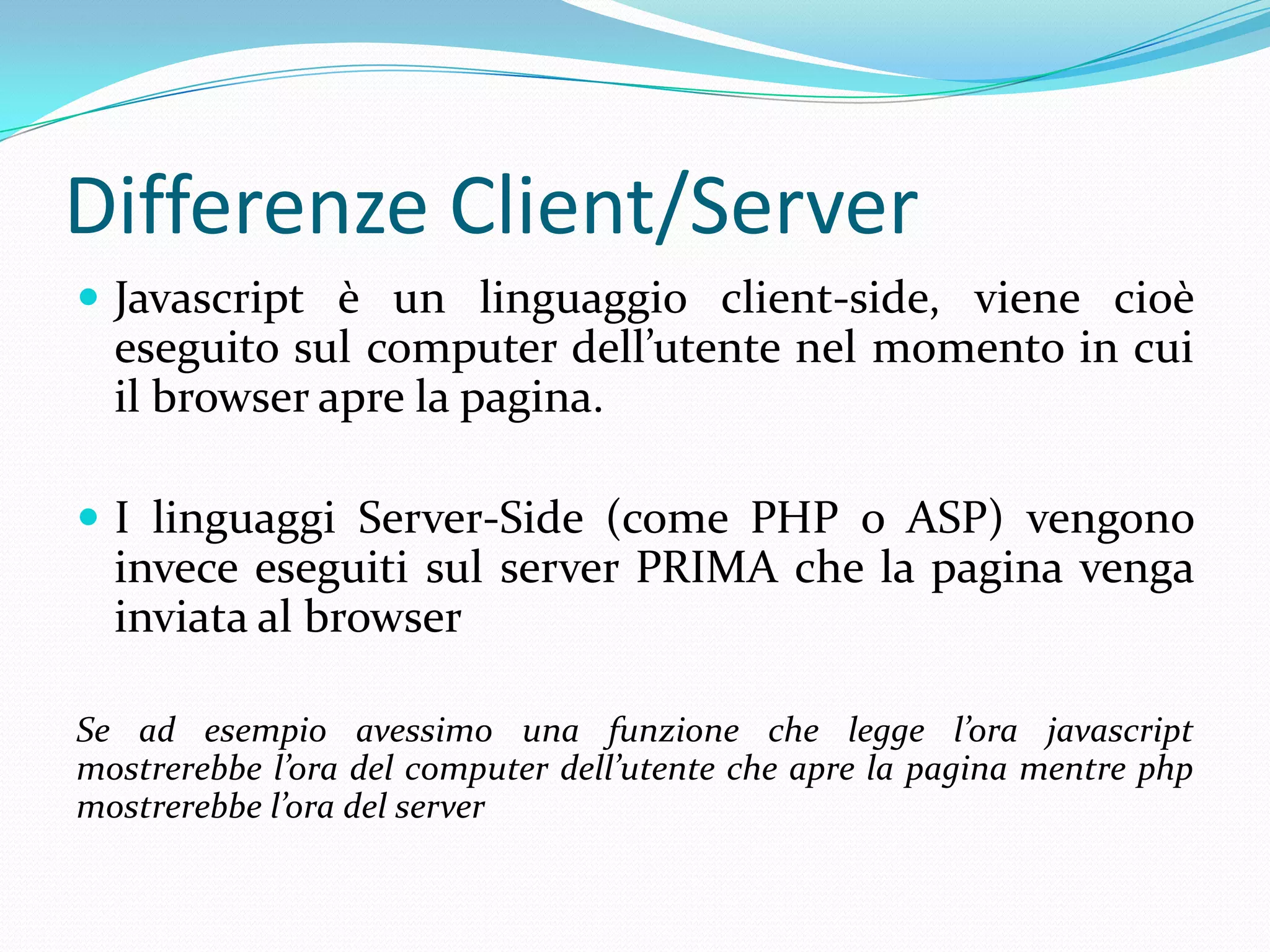 Differenze Client/ServerJavascript è un linguaggio client-side, viene cioè eseguito sul computer dell’utente nel momento in cui il browser apre la pagina.I linguaggi Server-Side (come PHP o ASP) vengono invece eseguiti sul server PRIMA che la pagina venga inviata al browserSe ad esempio avessimo una funzione che legge l’ora javascript mostrerebbe l’ora del computer dell’utente che apre la pagina mentre php mostrerebbe l’ora del server