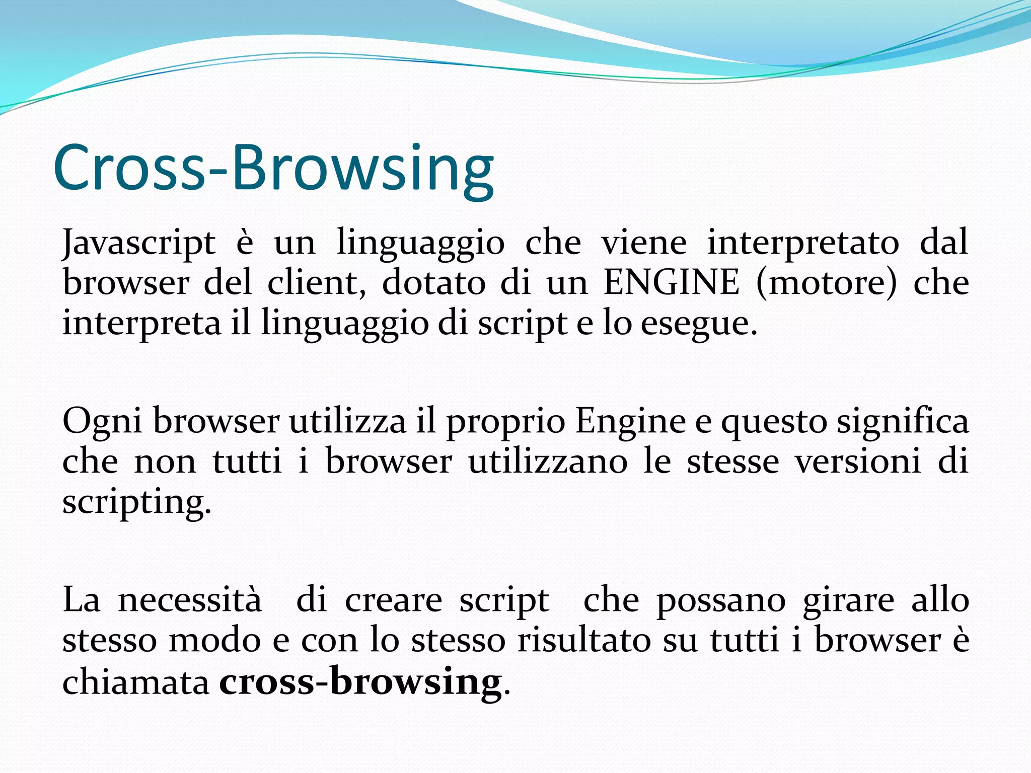 Cross-BrowsingJavascript è un linguaggio che viene interpretato dal browser del client, dotato di un ENGINE (motore) che interpreta il linguaggio di script e lo esegue.Ogni browser utilizza il proprio Engine e questo significa che non tutti i browser utilizzano le stesse versioni di scripting. La necessità  di creare script  che possano girare allo stesso modo e con lo stesso risultato su tutti i browser è chiamata cross-browsing.