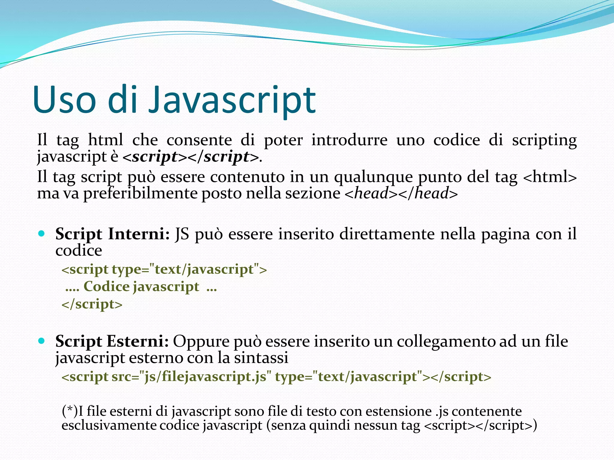 Uso di JavascriptIl tag html che consente di poter introdurre uno codice di scriptingjavascript è <script></script>.Il tag script può essere contenuto in un qualunque punto del tag <html> ma va preferibilmente posto nella sezione <head></head>Script Interni: JS può essere inserito direttamente nella pagina con il codice<script type="text/javascript">…. Codice javascript  …</script>Script Esterni: Oppure può essere inserito un collegamento ad un file javascript esterno con la sintassi<script src="js/filejavascript.js" type="text/javascript"></script>(*)I file esterni di javascript sono file di testo con estensione .js contenente esclusivamente codice javascript (senza quindi nessun tag<script></script>)