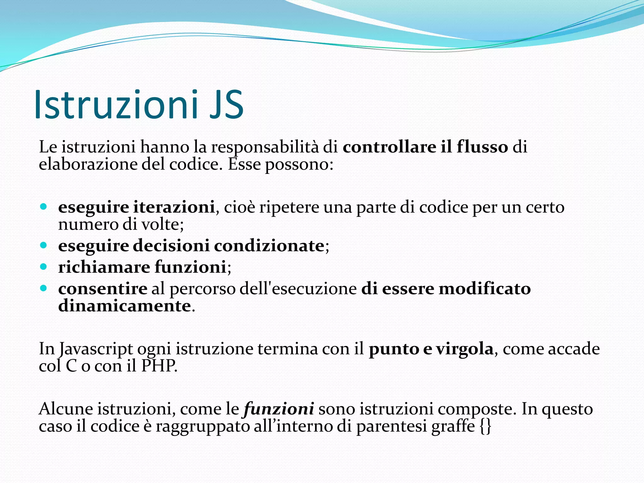 Istruzioni JSLe istruzioni hanno la responsabilità di controllare il flusso di elaborazione del codice. Esse possono:eseguire iterazioni, cioè ripetere una parte di codice per un certo numero di volte;eseguire decisioni condizionate;richiamare funzioni;consentire al percorso dell'esecuzione di essere modificato dinamicamente.In Javascript ogni istruzione termina con il punto e virgola, come accade col C o con il PHP.Alcune istruzioni, come le funzioni sono istruzioni composte. In questo caso il codice è raggruppato all’interno di parentesi graffe {}
