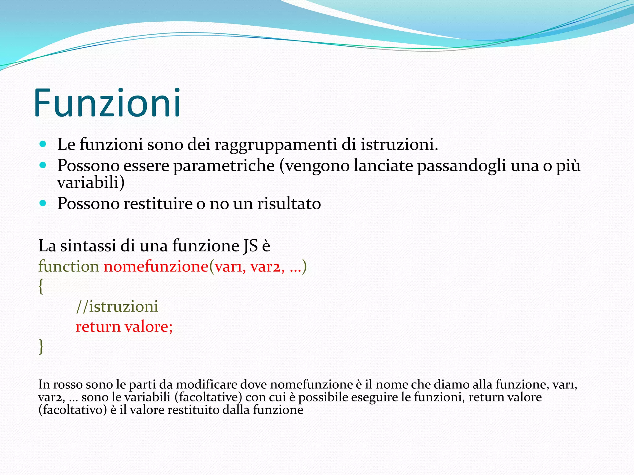 FunzioniLe funzioni sono dei raggruppamenti di istruzioni.Possono essere parametriche (vengono lanciate passandogli una o più variabili)Possono restituire o no un risultatoLa sintassi di una funzione JS èfunctionnomefunzione(var1, var2, …){         //istruzionireturn valore;}In rosso sono le parti da modificare dove nomefunzione è il nome che diamo alla funzione, var1, var2, … sono le variabili (facoltative) con cui è possibile eseguire le funzioni, return valore (facoltativo) è il valore restituito dalla funzione