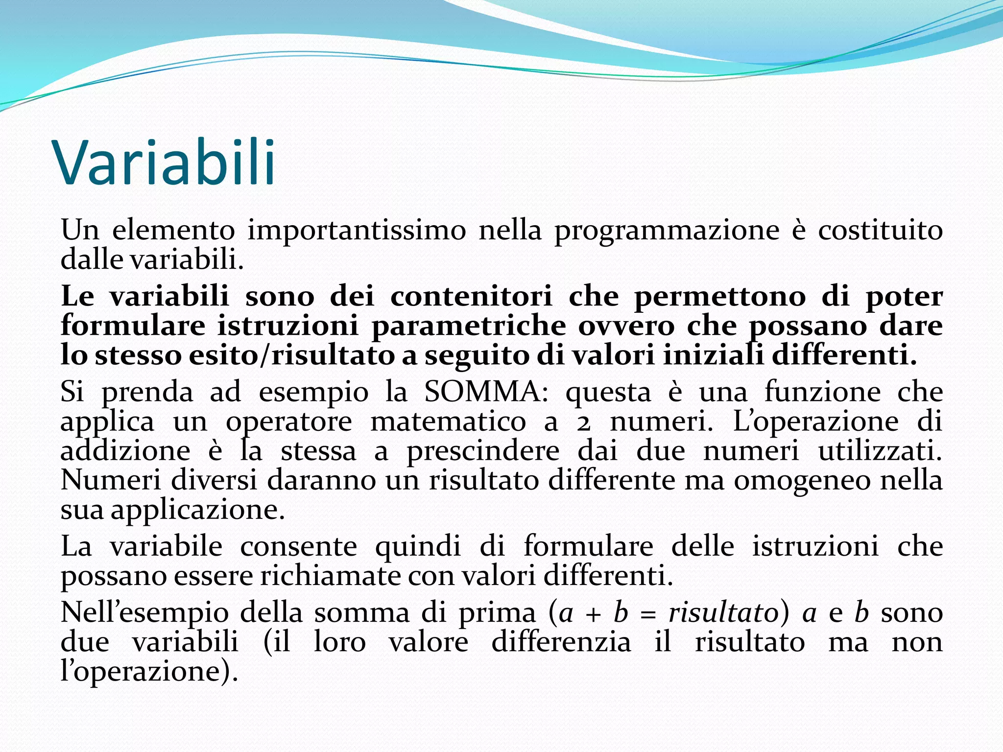 VariabiliUn elemento importantissimo nella programmazione è costituito dalle variabili. Le variabili sono dei contenitori che permettono di poter formulare istruzioni parametriche ovvero che possano dare lo stesso esito/risultato a seguito di valori iniziali differenti.Si prenda ad esempio la SOMMA: questa è una funzione che applica un operatore matematico a 2 numeri. L’operazione di addizione è la stessa a prescindere dai due numeri utilizzati. Numeri diversi daranno un risultato differente ma omogeneo nella sua applicazione.La variabile consente quindi di formulare delle istruzioni che possano essere richiamate con valori differenti.Nell’esempio della somma di prima (a + b = risultato) a e b sono due variabili (il loro valore differenzia il risultato ma non l’operazione).