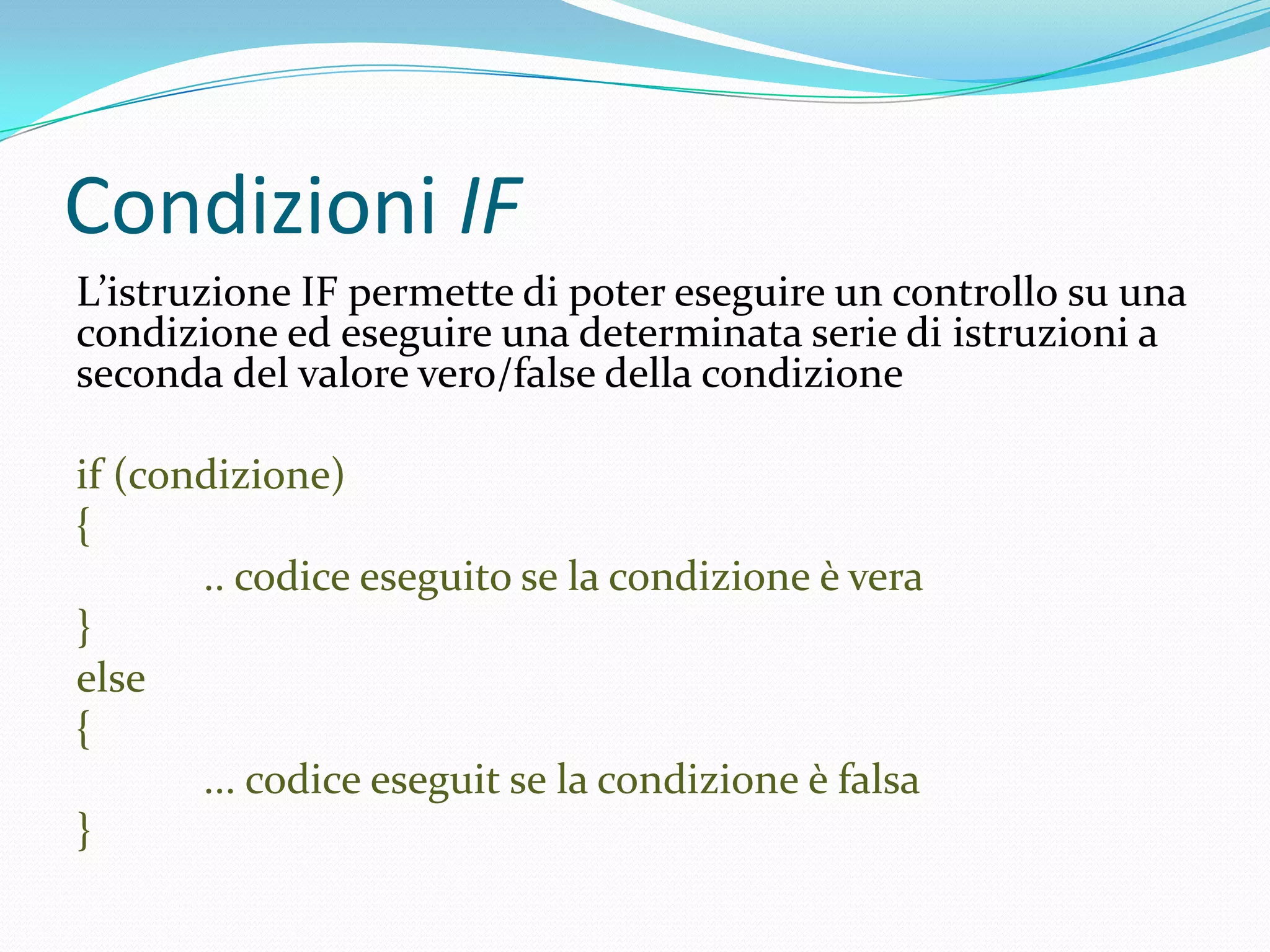 Condizioni IFL’istruzione IF permette di poter eseguire un controllo su una condizione ed eseguire una determinata serie di istruzioni a seconda del valore vero/false della condizioneif (condizione){	.. codice eseguito se la condizione è vera}else{	... codice eseguit se la condizione è falsa}