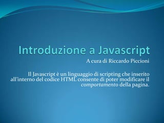 Introduzione a Javascript A cura di Riccardo Piccioni Il Javascriptè un linguaggio di scripting che inserito all’interno del codice HTML consente di poter modificare il comportamento della pagina. 