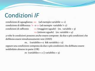 Condizioni IFcondizione di uguaglianza ==    (ad esempio variabile == 1)condizione di differenza  !=  o <> (ad esempio  variabile != 2)condizioni di raffronto  >=(maggiore uguale)   (es.  variabile > 3)<= (minore uguale)   (es. variabile < 4)a volte le condizioni possono anche essere composte  da due o più condizioni chedebbono essere simultaneamente vere (AND)es..   (variabile1==2  && variabile2 < 5)oppure una condizione composta da due o più condizioni che debbano esseresoddisfatte almeno in parte (OR)es  (variabile1== 2 || variabile2 < 5)