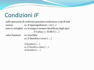 Condizioni IFnelle operazioni di confronto possiamo confrontare 3 tipi di datinumeri		es. if (spesespedizione > 10) {...}testo (o stringhe)	es. la strigna è sempre identificata dagli apiciif (valuta == 'EURO') { .. }valori booleani	es. true/false		es. if (bonifico==true) { ... }if (bonifico) { ... }                        	es. if (bonifico==false) { ... }if (!bonifico) { ... }