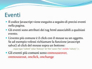 EventiIl codice Javascript viene eseguito a seguito di precisi eventi nella pagina. Gli eventi sono attributi dei tag html associabili a qualsiasi evento.L’evento più comune è il click con il mouse su un oggetto.Se ad esempio volessi richiamare la funzione javascript salva() al click del mouse sopra un bottone:<input type="submit" value="bottone" id=“btn“ name=“btn" onclick=“salva();" />Glieventipiùcomunisonoonmouseover, onmouseout, onclick, onchange
