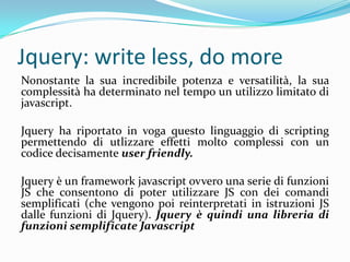 Jquery: writeless, do moreNonostante la sua incredibile potenza e versatilità, la sua complessità ha determinato nel tempo un utilizzo limitato di javascript.Jquery ha riportato in voga questo linguaggio di scripting permettendo di utlizzare effetti molto complessi con un codice decisamente userfriendly.Jquery è un frameworkjavascript ovvero una serie di funzi0ni JS che consentono di poter utilizzare JS con dei comandi semplificati (che vengono poi reinterpretati in istruzioni JS dalle funzioni di Jquery). Jquery è quindi una libreria di funzioni semplificate Javascript