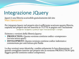 Integrazione JQueryJqueri è una libreria scaricabile gratuitamente dal sitohttp://jquery.com/Per integrare Jquery nel proprio sito è sufficiente scaricare questa libreria, copiarla nel proprio sito ed inserirla in TUTTE le pagine con l’inclusione<script src="js/jquery-1.5.min.js" type="text/javascript"></script>Esistono 2 versioni della libreria Jquery:PRODUCTION: Questa versione contiene codice «compresso» (ovvero senza spazi)DEVELOPMENT: Questa versione contiene codice indentato e commentato per una lettura più fluidaLe due versioni sono identiche, cambia solamente la loro dimensione. E’ quindi consigliato inserire nel proprio sito la versione PRODUCTION (più leggera perché contiene codice compresso).