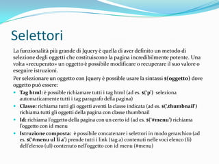 SelettoriLa funzionalità più grande di Jquery è quella di aver definito un metodo di selezione degli oggetti che costituiscono la pagina incredibilmente potente. Una volta «recuperato» un oggetto è possibile modificare o recuperare il suo valore o eseguire istruzioni.Per selezionare un oggetto con Jquery è possible usare la sintassi $(oggetto) dove oggetto può essere:Tag html: è possible richiamare tutti i tag html (ad es. $(‘p’)  seleziona automaticamente tutti i tag paragrafo della pagina)Classe: richiama tutti gli oggetti aventi la classe indicata (ad es. $(‘.thumbnail’) richiama tutti gli oggetti della pagina con classe thumbnailId: richiama l’oggetto della pagina con un certo id (ad es. $(‘#menu’) richiama l’oggetto con id menuIstruzione composta:  è possibile concatenare i selettori in modo gerarchico (ad es. $(‘#menu ul li a’) prende tutti i link (tag a) contenuti nelle voci elenco (li) dell’elenco (ul) contenuto nell’oggetto con id menu (#menu)