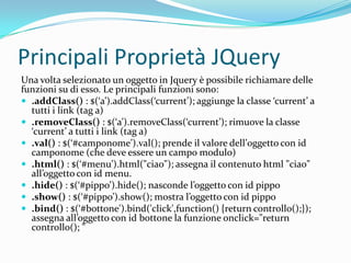 Principali Proprietà JQueryUna volta selezionato un oggetto in Jquery è possibile richiamare delle funzioni su di esso. Le principali funzioni sono:.addClass() : $(‘a’).addClass(‘current’); aggiunge la classe ‘current’ a tutti i link (tag a).removeClass() : $(‘a’).removeClass(‘current’); rimuove la classe ‘current’ a tutti i link (tag a).val() : $(‘#camponome’).val(); prende il valore dell’0ggetto con id camponome (che deve essere un campo modulo).html() : $(‘#menu’).html("ciao"); assegna il contenuto html "ciao" all’oggetto con id menu..hide(): $(‘#pippo’).hide(); nasconde l’oggetto con id pippo.show() : $(‘#pippo’).show(); mostra l’oggetto con id pippo.bind() : $(‘#bottone').bind('click',function() {returncontrollo();}); assegna all’oggetto con id bottone la funzione onclick="return controllo(); "
