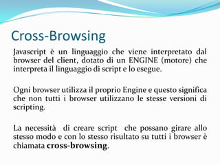 Cross-BrowsingJavascript è un linguaggio che viene interpretato dal browser del client, dotato di un ENGINE (motore) che interpreta il linguaggio di script e lo esegue.Ogni browser utilizza il proprio Engine e questo significa che non tutti i browser utilizzano le stesse versioni di scripting. La necessità  di creare script  che possano girare allo stesso modo e con lo stesso risultato su tutti i browser è chiamata cross-browsing.
