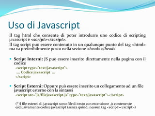 Uso di JavascriptIl tag html che consente di poter introdurre uno codice di scriptingjavascript è <script></script>.Il tag script può essere contenuto in un qualunque punto del tag <html> ma va preferibilmente posto nella sezione <head></head>Script Interni: JS può essere inserito direttamente nella pagina con il codice<script type="text/javascript">…. Codice javascript  …</script>Script Esterni: Oppure può essere inserito un collegamento ad un file javascript esterno con la sintassi<script src="js/filejavascript.js" type="text/javascript"></script>(*)I file esterni di javascript sono file di testo con estensione .js contenente esclusivamente codice javascript (senza quindi nessun tag<script></script>)