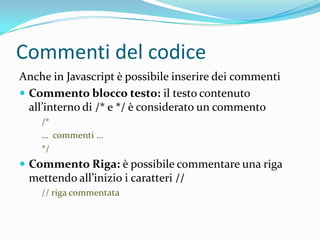 Commenti del codiceAnche in Javascript è possibile inserire dei commentiCommento blocco testo: il testo contenuto all’interno di /* e */ è considerato un commento/*…  commenti …*/Commento Riga: è possibile commentare una riga mettendo all’inizio i caratteri //// riga commentata