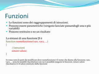 FunzioniLe funzioni sono dei raggruppamenti di istruzioni.Possono essere parametriche (vengono lanciate passandogli una o più variabili)Possono restituire o no un risultatoLa sintassi di una funzione JS èfunctionnomefunzione(var1, var2, …){         //istruzionireturn valore;}In rosso sono le parti da modificare dove nomefunzione è il nome che diamo alla funzione, var1, var2, … sono le variabili (facoltative) con cui è possibile eseguire le funzioni, return valore (facoltativo) è il valore restituito dalla funzione