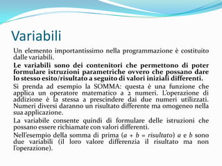 VariabiliUn elemento importantissimo nella programmazione è costituito dalle variabili. Le variabili sono dei contenitori che permettono di poter formulare istruzioni parametriche ovvero che possano dare lo stesso esito/risultato a seguito di valori iniziali differenti.Si prenda ad esempio la SOMMA: questa è una funzione che applica un operatore matematico a 2 numeri. L’operazione di addizione è la stessa a prescindere dai due numeri utilizzati. Numeri diversi daranno un risultato differente ma omogeneo nella sua applicazione.La variabile consente quindi di formulare delle istruzioni che possano essere richiamate con valori differenti.Nell’esempio della somma di prima (a + b = risultato) a e b sono due variabili (il loro valore differenzia il risultato ma non l’operazione).
