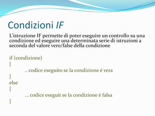 Condizioni IFL’istruzione IF permette di poter eseguire un controllo su una condizione ed eseguire una determinata serie di istruzioni a seconda del valore vero/false della condizioneif (condizione){	.. codice eseguito se la condizione è vera}else{	... codice eseguit se la condizione è falsa}