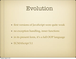 Evolution

                          ﬁrst versions of JavaScript were quite weak

                          no exception handling, inner functions

                          in its present form, it’s a full OOP language

                          ECMAScript 5.1




Tuesday, August 2, 2011
 