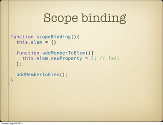 Scope binding
          function scopeBinding(){
            this.elem = {}

                function addMemberToElem(){
                   this.elem.newProperty = 5; // fail
                };

                addMemberToElem();
          }




Tuesday, August 2, 2011
 