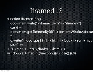 Iframed  JS
       function  iframedJS(s){  
         document.write(iframe  id=  'i'/iframe);  
         var  d  =  
         document.getElementById(i).contentWindow.docum
         t;  
         d.write('!doctype  htmlhtmlbodyscr'  +  'ipt  
         src='+s
       +'/scr'  +  'ipt/body/html');  
       window.setTimeout((function(){d.close();}),0);
       }




11年9月13日星期二
 