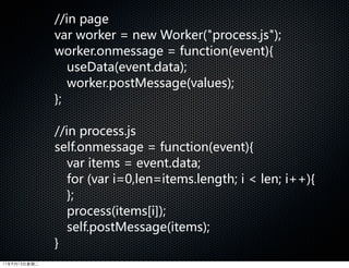 //in  page
              var  worker  =  new  Worker(process.js);  
              worker.onmessage  =  function(event){
                 useData(event.data);
                 worker.postMessage(values);
              };

              //in  process.js
              self.onmessage  =  function(event){  
                 var  items  =  event.data;  
                 for  (var  i=0,len=items.length;  i    len;  i++){
                 };
                 process(items[i]);  
                 self.postMessage(items);
              }
11年9月13日星期二
 