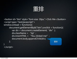 重排
    button  id=btn  style=font-size:  30px;Click  Me/button
    script  type=text/javascript  
    window.onload  =  function(){
         document.getElementById(btn).onclick  =  function(){  
               var  div  =  document.createElement(“div”);  
               div.className  =  “tip”;  
               div.innerHTML  =  “You  clicked  me!”;  
               document.body.appendChild(div);
         };                                                 重排
    }
    /script




11年9月13日星期二
 