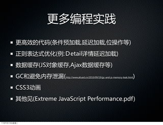 更多编程实践
         更高效的代码(条件预加载,延迟加载,位操作等)
         正则表达式优化(例:Ｄetail详情延迟加载)
         数据缓存(JS对象缓存,Ajax数据缓存等)
         GC和避免内存泄漏(        http://www.aliued.cn/2010/09/19/gc-and-js-memory-leak.html   )
         CSS3动画
         其他见(Extreme  JavaScript  Performance.pdf)



11年9月13日星期二
 