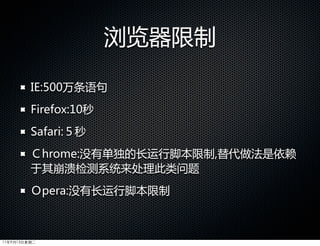 浏览器限制

         IE:500万条语句
         Firefox:10秒
         Safari:５秒
         Ｃhrome:没有单独的长运行脚本限制,替代做法是依赖
         于其崩溃检测系统来处理此类问题
         Ｏpera:没有长运行脚本限制



11年9月13日星期二
 