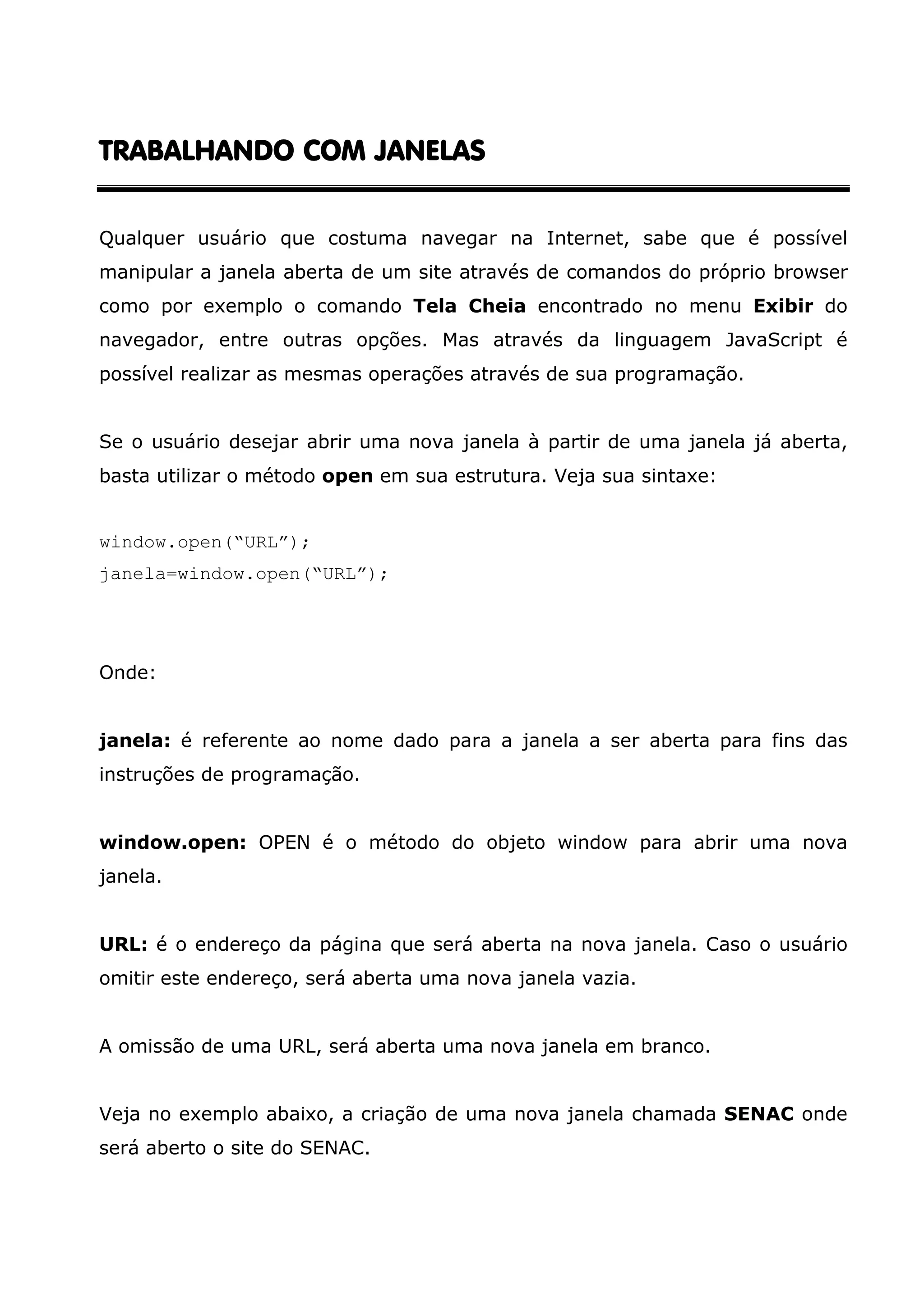 TRABALHANDO COM JANELAS Qualquer usuário que costuma navegar na Internet, sabe que é possível manipular a janela aberta de um site através de comandos do próprio browser como por exemplo o comando Tela Cheia encontrado no menu Exibir do navegador, entre outras opções. Mas através da linguagem JavaScript é possível realizar as mesmas operações através de sua programação. Se o usuário desejar abrir uma nova janela à partir de uma janela já aberta, basta utilizar o método open em sua estrutura. Veja sua sintaxe: window.open(“URL”); janela=window.open(“URL”); Onde: janela: é referente ao nome dado para a janela a ser aberta para fins das instruções de programação. window.open: OPEN é o método do objeto window para abrir uma nova janela. URL: é o endereço da página que será aberta na nova janela. Caso o usuário omitir este endereço, será aberta uma nova janela vazia. A omissão de uma URL, será aberta uma nova janela em branco. Veja no exemplo abaixo, a criação de uma nova janela chamada SENAC onde será aberto o site do SENAC. 