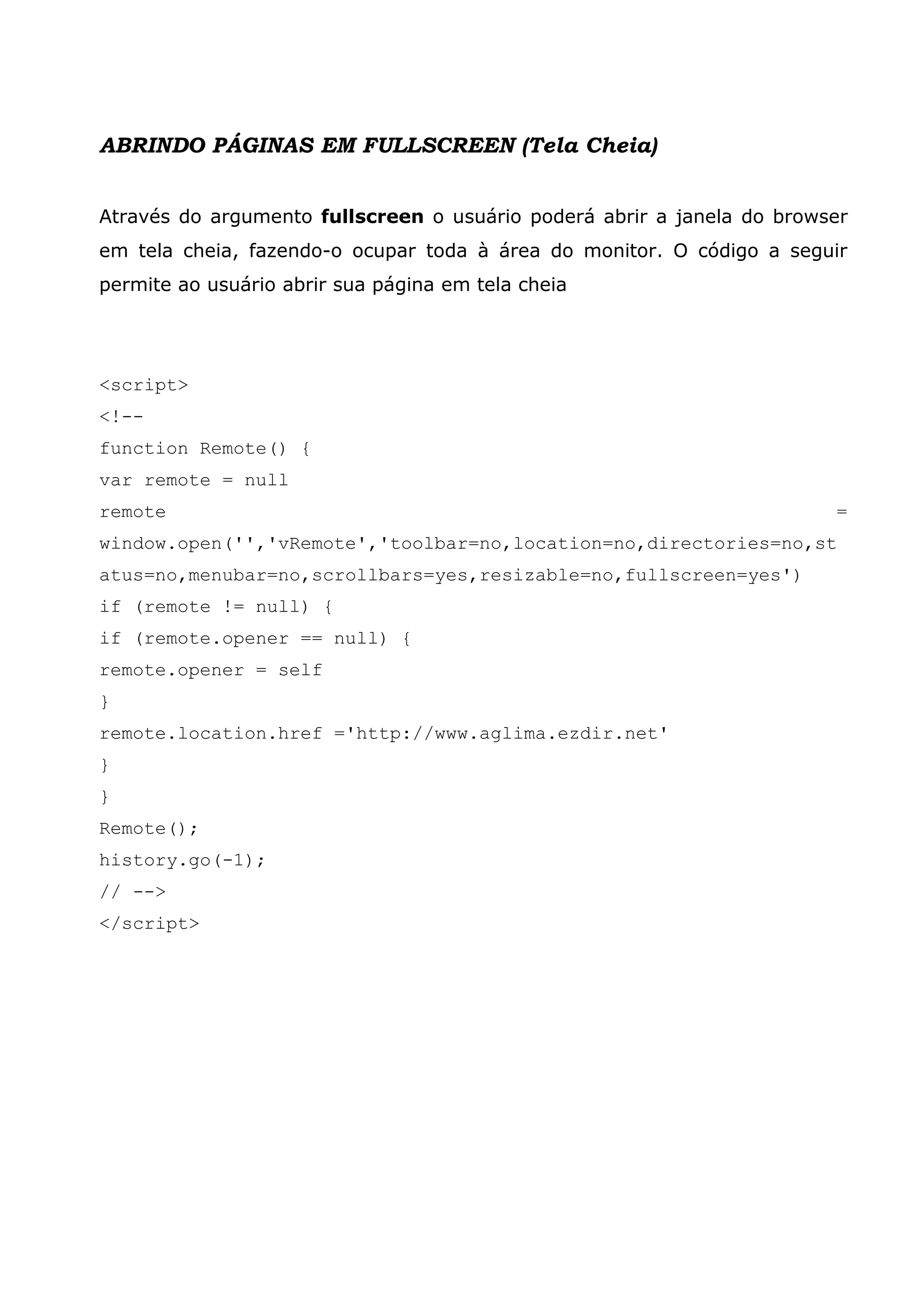ABRINDO PÁGINAS EM FULLSCREEN (Tela Cheia) Através do argumento fullscreen o usuário poderá abrir a janela do browser em tela cheia, fazendo-o ocupar toda à área do monitor. O código a seguir permite ao usuário abrir sua página em tela cheia <script> <!-- function Remote() { var remote = null remote = window.open('','vRemote','toolbar=no,location=no,directories=no,st atus=no,menubar=no,scrollbars=yes,resizable=no,fullscreen=yes') if (remote != null) { if (remote.opener == null) { remote.opener = self } remote.location.href ='http://www.aglima.ezdir.net' } } Remote(); history.go(-1); // --> </script> 
