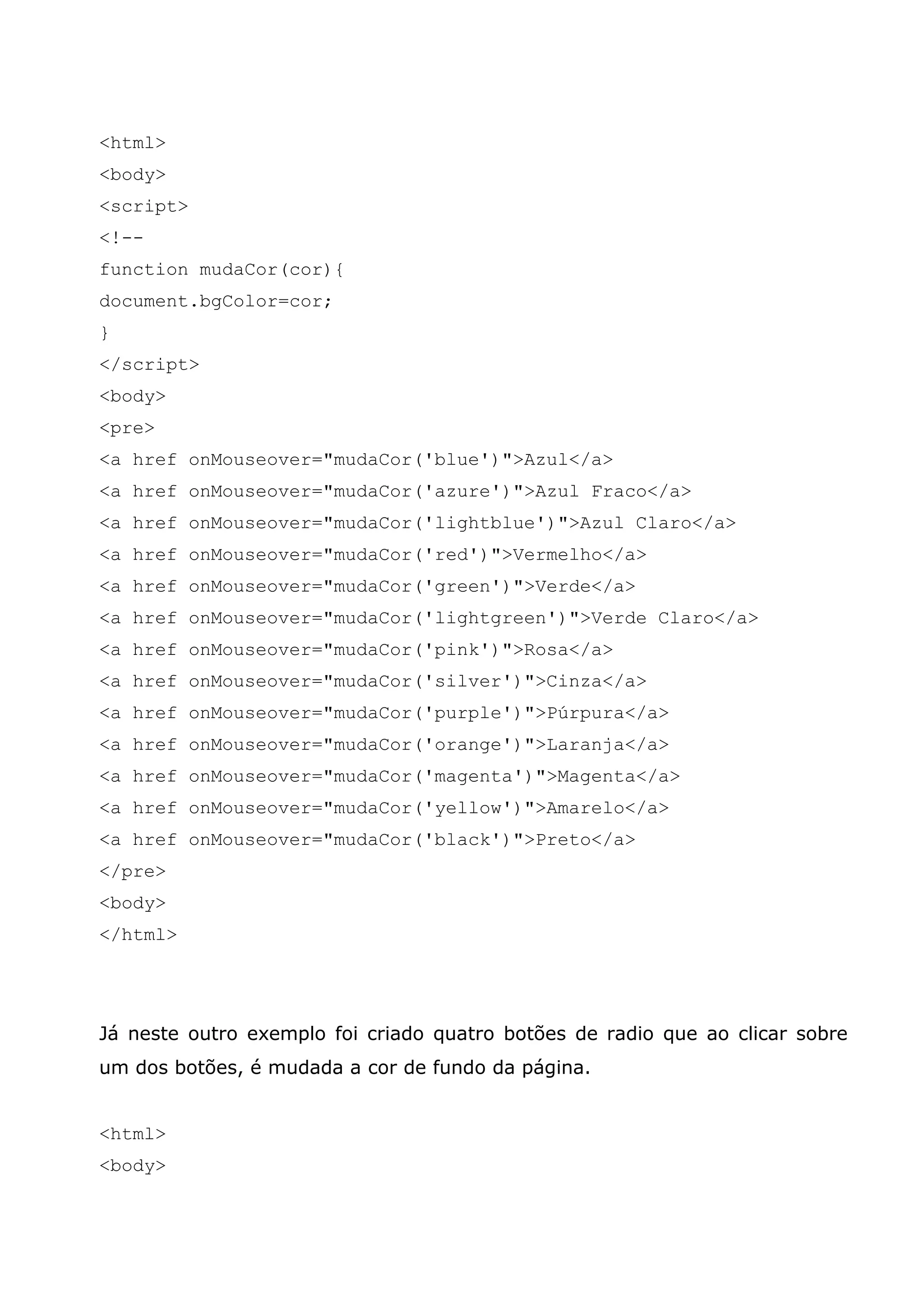 <html> <body> <script> <!-- function mudaCor(cor){ document.bgColor=cor; } </script> <body> <pre> <a href onMouseover="mudaCor('blue')">Azul</a> <a href onMouseover="mudaCor('azure')">Azul Fraco</a> <a href onMouseover="mudaCor('lightblue')">Azul Claro</a> <a href onMouseover="mudaCor('red')">Vermelho</a> <a href onMouseover="mudaCor('green')">Verde</a> <a href onMouseover="mudaCor('lightgreen')">Verde Claro</a> <a href onMouseover="mudaCor('pink')">Rosa</a> <a href onMouseover="mudaCor('silver')">Cinza</a> <a href onMouseover="mudaCor('purple')">Púrpura</a> <a href onMouseover="mudaCor('orange')">Laranja</a> <a href onMouseover="mudaCor('magenta')">Magenta</a> <a href onMouseover="mudaCor('yellow')">Amarelo</a> <a href onMouseover="mudaCor('black')">Preto</a> </pre> <body> </html> Já neste outro exemplo foi criado quatro botões de radio que ao clicar sobre um dos botões, é mudada a cor de fundo da página. <html> <body> 