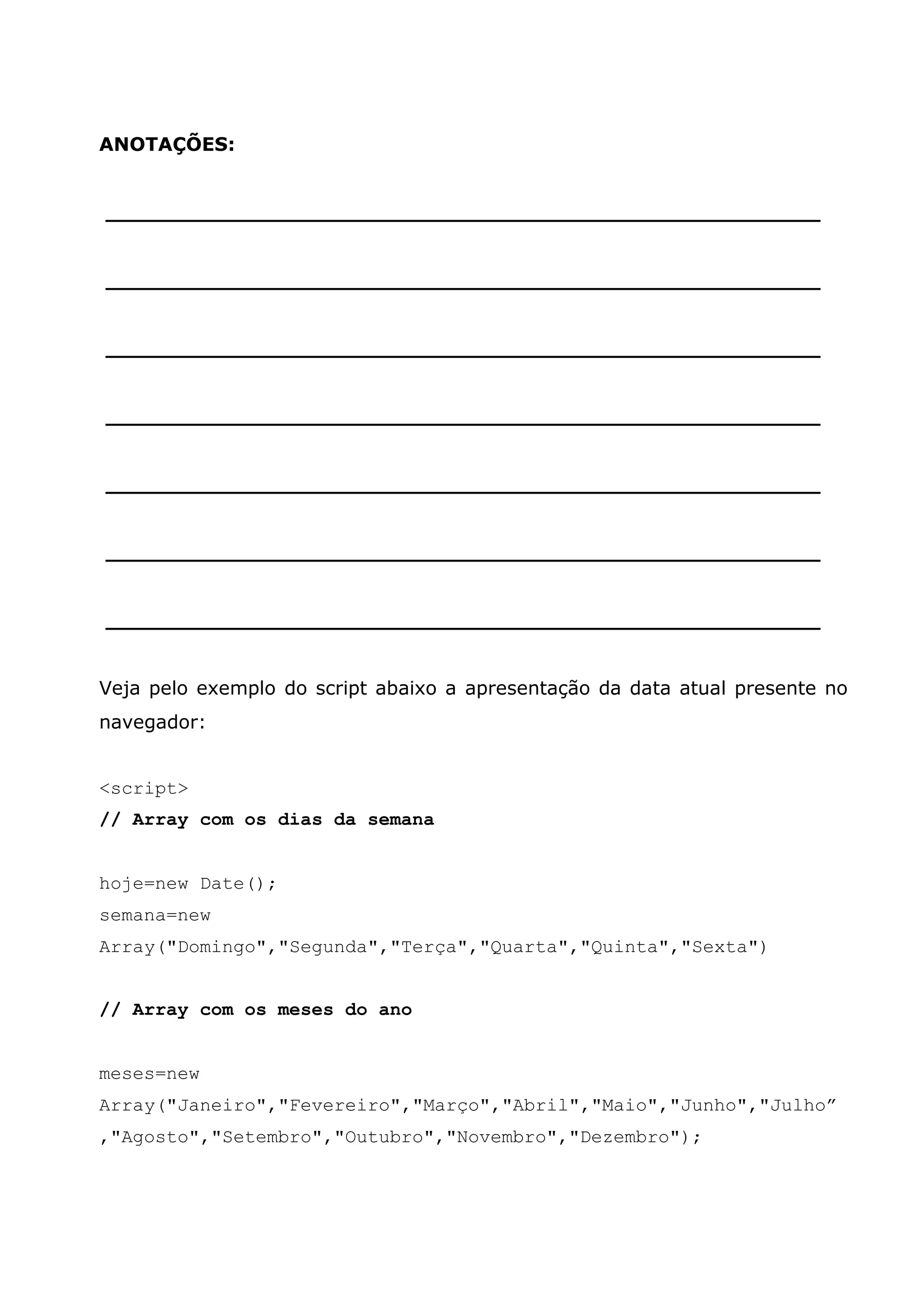 ANOTAÇÕES: ______________________________________________________ ______________________________________________________ ______________________________________________________ ______________________________________________________ ______________________________________________________ ______________________________________________________ ______________________________________________________ Veja pelo exemplo do script abaixo a apresentação da data atual presente no navegador: <script> // Array com os dias da semana hoje=new Date(); semana=new Array("Domingo","Segunda","Terça","Quarta","Quinta","Sexta") // Array com os meses do ano meses=new Array("Janeiro","Fevereiro","Março","Abril","Maio","Junho","Julho” ,"Agosto","Setembro","Outubro","Novembro","Dezembro"); 