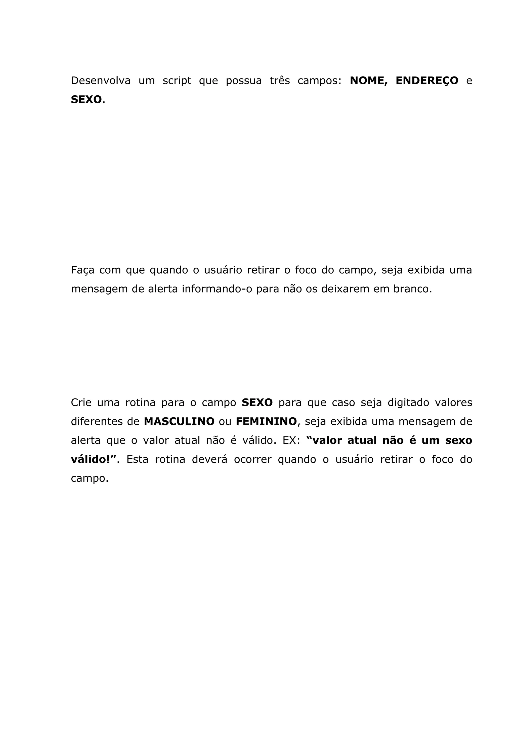 Desenvolva um script que possua três campos: NOME, ENDEREÇO e SEXO. Faça com que quando o usuário retirar o foco do campo, seja exibida uma mensagem de alerta informando-o para não os deixarem em branco. Crie uma rotina para o campo SEXO para que caso seja digitado valores diferentes de MASCULINO ou FEMININO, seja exibida uma mensagem de alerta que o valor atual não é válido. EX: “valor atual não é um sexo válido!”. Esta rotina deverá ocorrer quando o usuário retirar o foco do campo. 