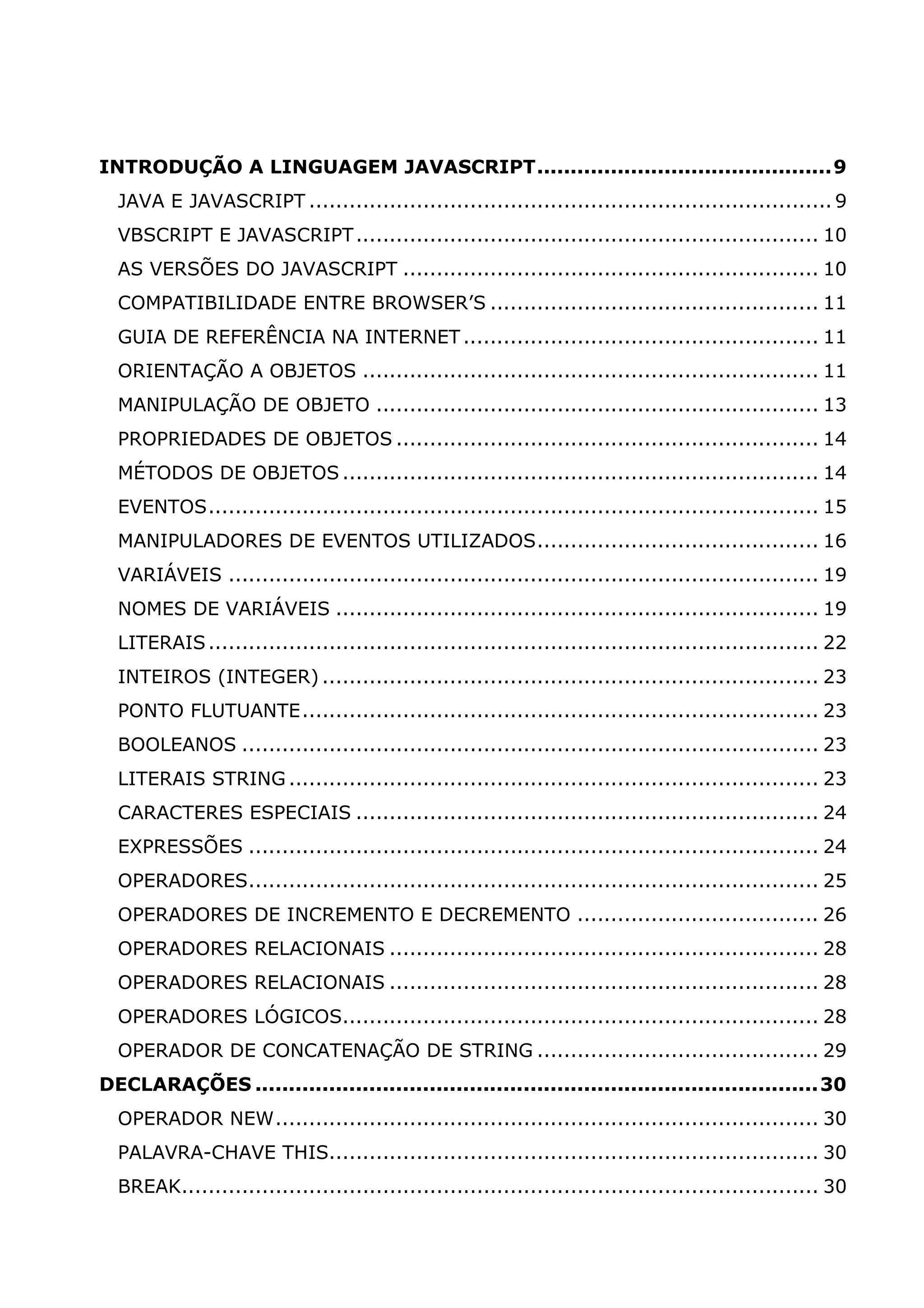 INTRODUÇÃO A LINGUAGEM JAVASCRIPT............................................9 JAVA E JAVASCRIPT .............................................................................. 9 VBSCRIPT E JAVASCRIPT ..................................................................... 10 AS VERSÕES DO JAVASCRIPT .............................................................. 10 COMPATIBILIDADE ENTRE BROWSER’S ................................................. 11 GUIA DE REFERÊNCIA NA INTERNET ..................................................... 11 ORIENTAÇÃO A OBJETOS .................................................................... 11 MANIPULAÇÃO DE OBJETO .................................................................. 13 PROPRIEDADES DE OBJETOS ............................................................... 14 MÉTODOS DE OBJETOS ....................................................................... 14 EVENTOS........................................................................................... 15 MANIPULADORES DE EVENTOS UTILIZADOS.......................................... 16 VARIÁVEIS ........................................................................................ 19 NOMES DE VARIÁVEIS ........................................................................ 19 LITERAIS ........................................................................................... 22 INTEIROS (INTEGER) .......................................................................... 23 PONTO FLUTUANTE............................................................................. 23 BOOLEANOS ...................................................................................... 23 LITERAIS STRING ............................................................................... 23 CARACTERES ESPECIAIS ..................................................................... 24 EXPRESSÕES ..................................................................................... 24 OPERADORES..................................................................................... 25 OPERADORES DE INCREMENTO E DECREMENTO .................................... 26 OPERADORES RELACIONAIS ................................................................ 28 OPERADORES RELACIONAIS ................................................................ 28 OPERADORES LÓGICOS....................................................................... 28 OPERADOR DE CONCATENAÇÃO DE STRING .......................................... 29 DECLARAÇÕES ....................................................................................30 OPERADOR NEW................................................................................. 30 PALAVRA-CHAVE THIS......................................................................... 30 BREAK............................................................................................... 30 