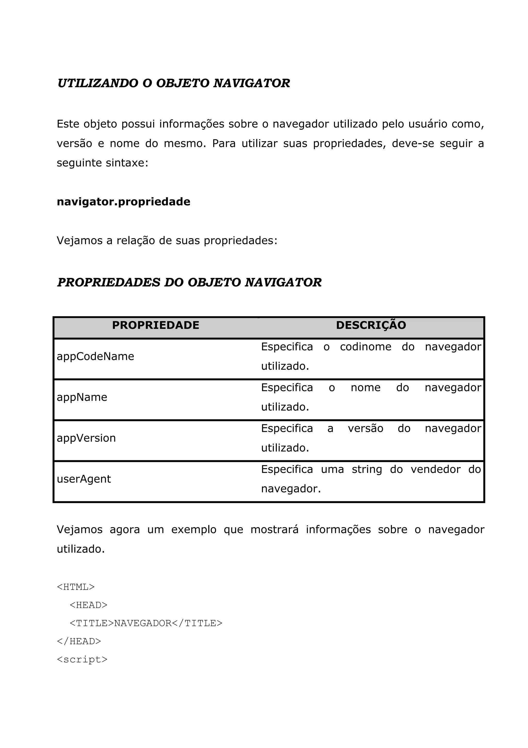 UTILIZANDO O OBJETO NAVIGATOR Este objeto possui informações sobre o navegador utilizado pelo usuário como, versão e nome do mesmo. Para utilizar suas propriedades, deve-se seguir a seguinte sintaxe: navigator.propriedade Vejamos a relação de suas propriedades: PROPRIEDADES DO OBJETO NAVIGATOR PROPRIEDADE DESCRIÇÃO Especifica o codinome do navegador appCodeName utilizado. Especifica o nome do navegador appName utilizado. Especifica a versão do navegador appVersion utilizado. Especifica uma string do vendedor do userAgent navegador. Vejamos agora um exemplo que mostrará informações sobre o navegador utilizado. <HTML> <HEAD> <TITLE>NAVEGADOR</TITLE> </HEAD> <script> 