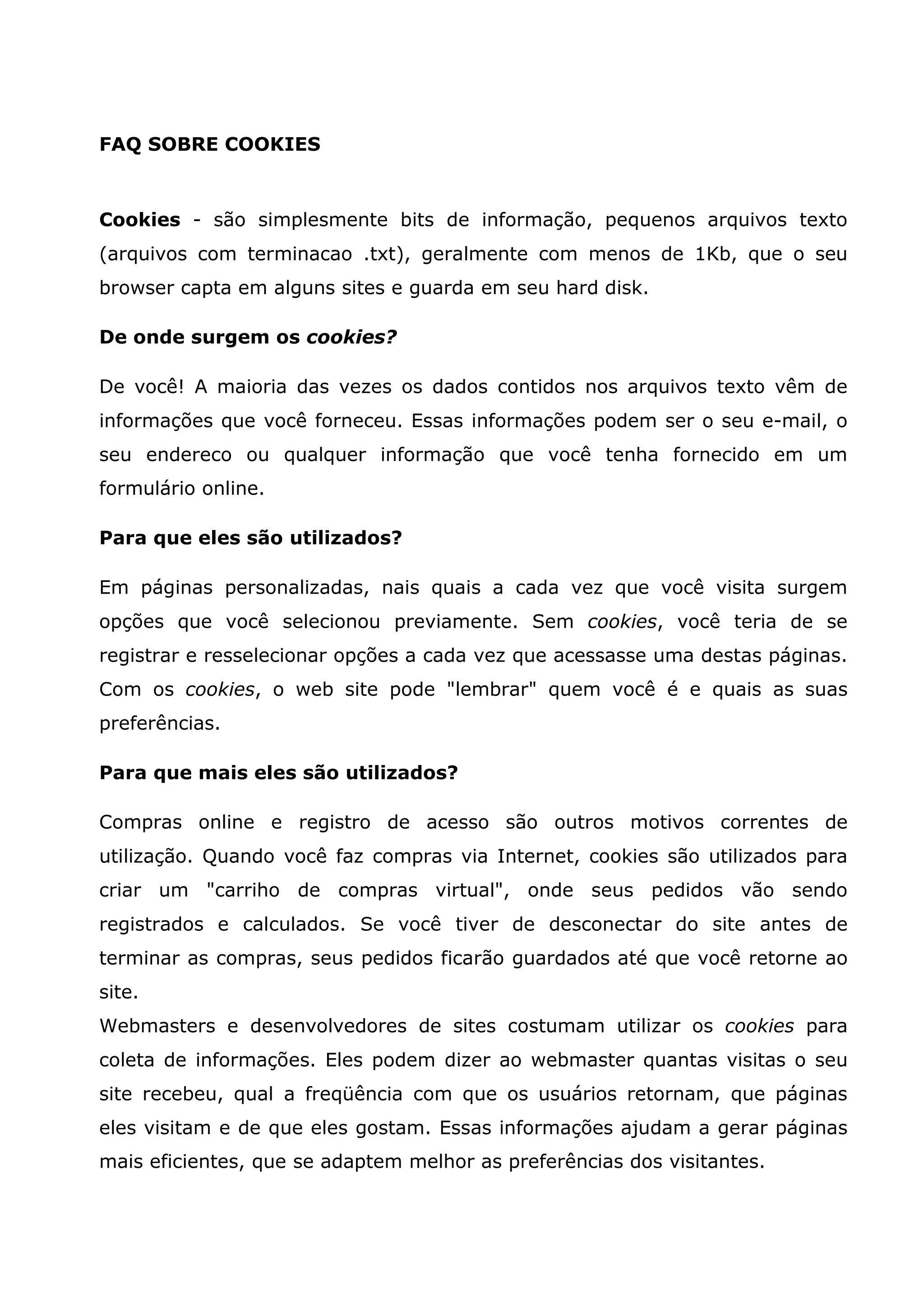 FAQ SOBRE COOKIES Cookies - são simplesmente bits de informação, pequenos arquivos texto (arquivos com terminacao .txt), geralmente com menos de 1Kb, que o seu browser capta em alguns sites e guarda em seu hard disk. De onde surgem os cookies? De você! A maioria das vezes os dados contidos nos arquivos texto vêm de informações que você forneceu. Essas informações podem ser o seu e-mail, o seu endereco ou qualquer informação que você tenha fornecido em um formulário online. Para que eles são utilizados? Em páginas personalizadas, nais quais a cada vez que você visita surgem opções que você selecionou previamente. Sem cookies, você teria de se registrar e resselecionar opções a cada vez que acessasse uma destas páginas. Com os cookies, o web site pode "lembrar" quem você é e quais as suas preferências. Para que mais eles são utilizados? Compras online e registro de acesso são outros motivos correntes de utilização. Quando você faz compras via Internet, cookies são utilizados para criar um "carriho de compras virtual", onde seus pedidos vão sendo registrados e calculados. Se você tiver de desconectar do site antes de terminar as compras, seus pedidos ficarão guardados até que você retorne ao site. Webmasters e desenvolvedores de sites costumam utilizar os cookies para coleta de informações. Eles podem dizer ao webmaster quantas visitas o seu site recebeu, qual a freqüência com que os usuários retornam, que páginas eles visitam e de que eles gostam. Essas informações ajudam a gerar páginas mais eficientes, que se adaptem melhor as preferências dos visitantes. 