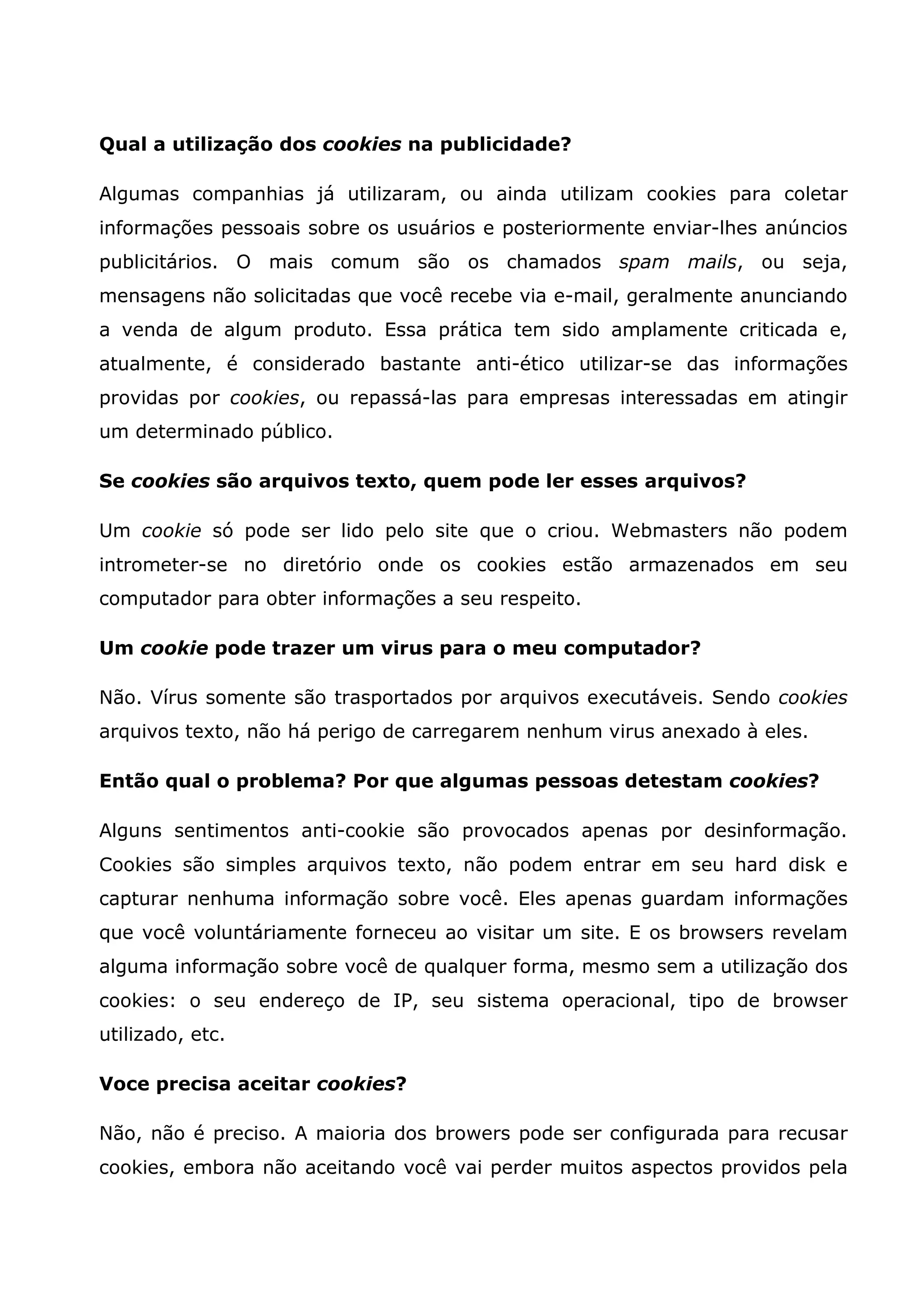 Qual a utilização dos cookies na publicidade? Algumas companhias já utilizaram, ou ainda utilizam cookies para coletar informações pessoais sobre os usuários e posteriormente enviar-lhes anúncios publicitários. O mais comum são os chamados spam mails, ou seja, mensagens não solicitadas que você recebe via e-mail, geralmente anunciando a venda de algum produto. Essa prática tem sido amplamente criticada e, atualmente, é considerado bastante anti-ético utilizar-se das informações providas por cookies, ou repassá-las para empresas interessadas em atingir um determinado público. Se cookies são arquivos texto, quem pode ler esses arquivos? Um cookie só pode ser lido pelo site que o criou. Webmasters não podem intrometer-se no diretório onde os cookies estão armazenados em seu computador para obter informações a seu respeito. Um cookie pode trazer um virus para o meu computador? Não. Vírus somente são trasportados por arquivos executáveis. Sendo cookies arquivos texto, não há perigo de carregarem nenhum virus anexado à eles. Então qual o problema? Por que algumas pessoas detestam cookies? Alguns sentimentos anti-cookie são provocados apenas por desinformação. Cookies são simples arquivos texto, não podem entrar em seu hard disk e capturar nenhuma informação sobre você. Eles apenas guardam informações que você voluntáriamente forneceu ao visitar um site. E os browsers revelam alguma informação sobre você de qualquer forma, mesmo sem a utilização dos cookies: o seu endereço de IP, seu sistema operacional, tipo de browser utilizado, etc. Voce precisa aceitar cookies? Não, não é preciso. A maioria dos browers pode ser configurada para recusar cookies, embora não aceitando você vai perder muitos aspectos providos pela 
