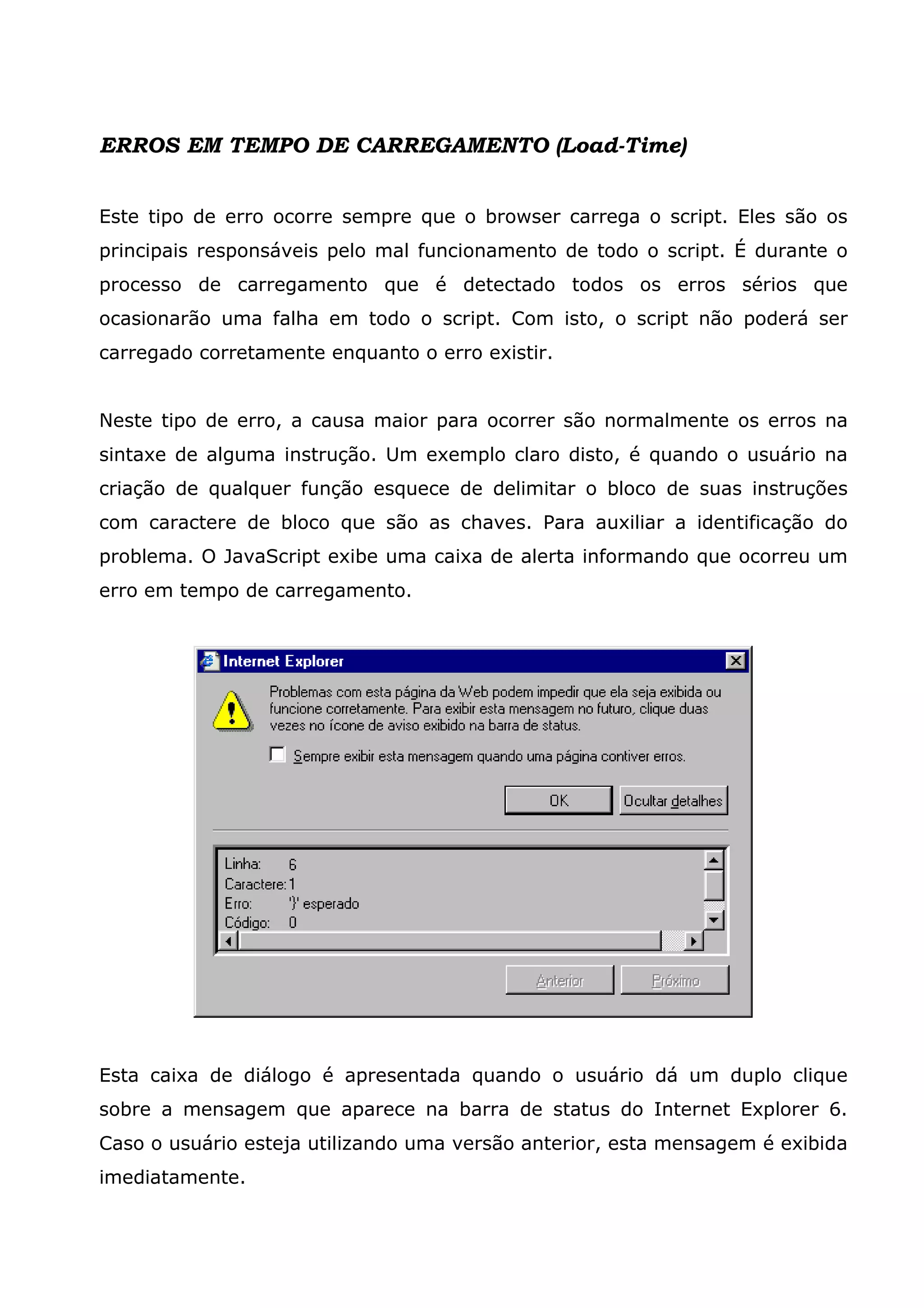 ERROS EM TEMPO DE CARREGAMENTO (Load-Time) Este tipo de erro ocorre sempre que o browser carrega o script. Eles são os principais responsáveis pelo mal funcionamento de todo o script. É durante o processo de carregamento que é detectado todos os erros sérios que ocasionarão uma falha em todo o script. Com isto, o script não poderá ser carregado corretamente enquanto o erro existir. Neste tipo de erro, a causa maior para ocorrer são normalmente os erros na sintaxe de alguma instrução. Um exemplo claro disto, é quando o usuário na criação de qualquer função esquece de delimitar o bloco de suas instruções com caractere de bloco que são as chaves. Para auxiliar a identificação do problema. O JavaScript exibe uma caixa de alerta informando que ocorreu um erro em tempo de carregamento. Esta caixa de diálogo é apresentada quando o usuário dá um duplo clique sobre a mensagem que aparece na barra de status do Internet Explorer 6. Caso o usuário esteja utilizando uma versão anterior, esta mensagem é exibida imediatamente. 