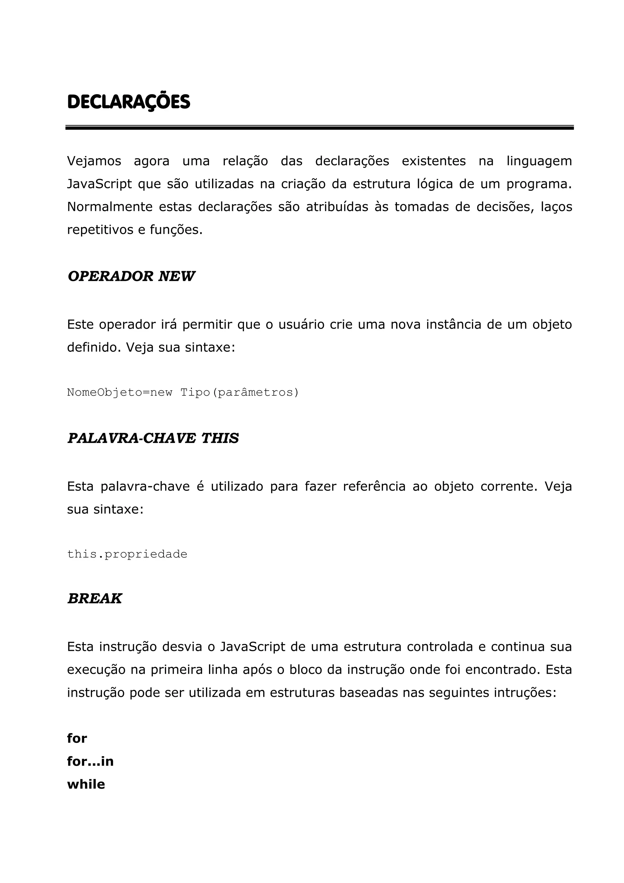 DECLARAÇÕES Vejamos agora uma relação das declarações existentes na linguagem JavaScript que são utilizadas na criação da estrutura lógica de um programa. Normalmente estas declarações são atribuídas às tomadas de decisões, laços repetitivos e funções. OPERADOR NEW Este operador irá permitir que o usuário crie uma nova instância de um objeto definido. Veja sua sintaxe: NomeObjeto=new Tipo(parâmetros) PALAVRA-CHAVE THIS Esta palavra-chave é utilizado para fazer referência ao objeto corrente. Veja sua sintaxe: this.propriedade BREAK Esta instrução desvia o JavaScript de uma estrutura controlada e continua sua execução na primeira linha após o bloco da instrução onde foi encontrado. Esta instrução pode ser utilizada em estruturas baseadas nas seguintes intruções: for for...in while 