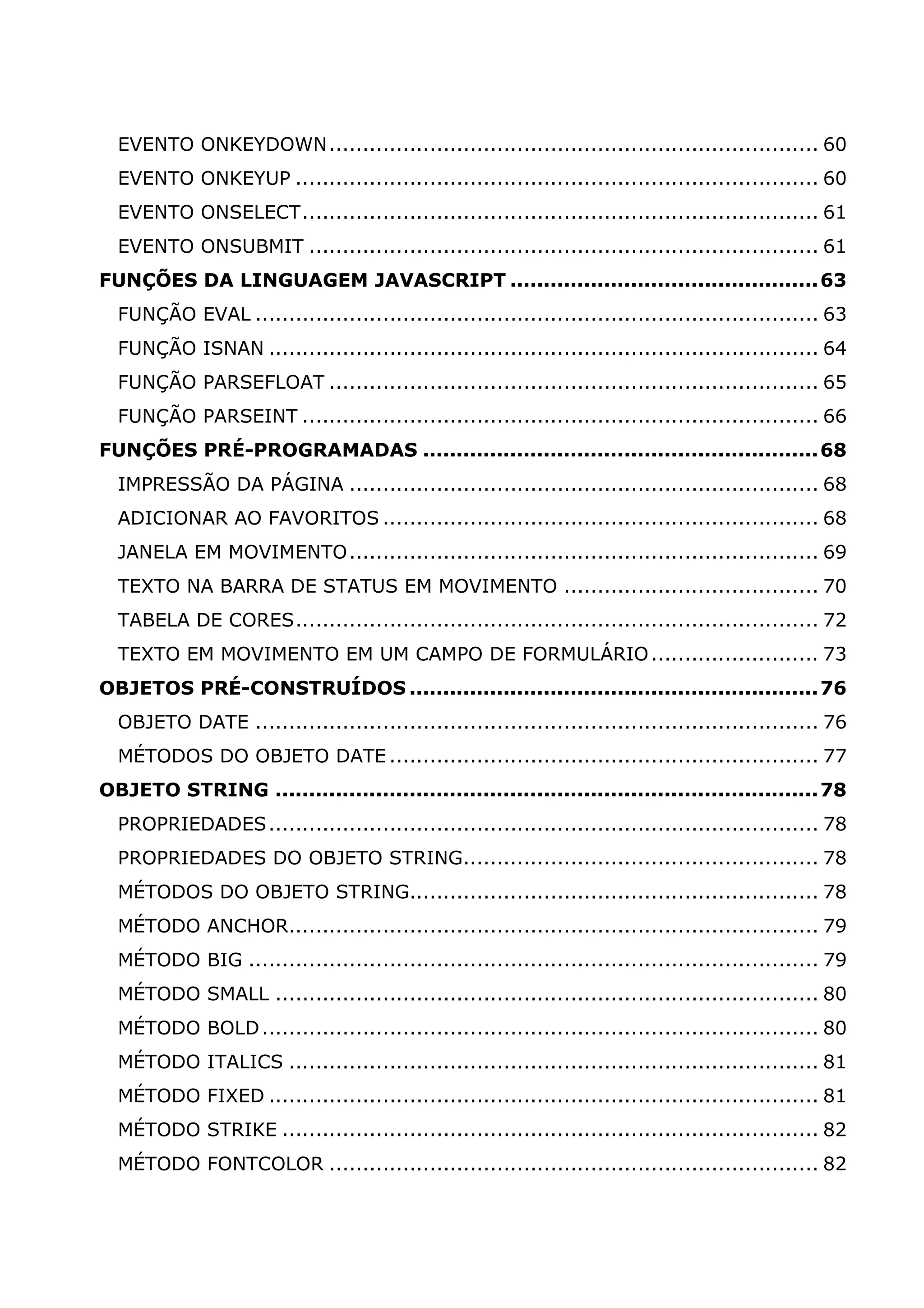 EVENTO ONKEYDOWN......................................................................... 60 EVENTO ONKEYUP .............................................................................. 60 EVENTO ONSELECT............................................................................. 61 EVENTO ONSUBMIT ............................................................................ 61 FUNÇÕES DA LINGUAGEM JAVASCRIPT ..............................................63 FUNÇÃO EVAL .................................................................................... 63 FUNÇÃO ISNAN .................................................................................. 64 FUNÇÃO PARSEFLOAT ......................................................................... 65 FUNÇÃO PARSEINT ............................................................................. 66 FUNÇÕES PRÉ-PROGRAMADAS ...........................................................68 IMPRESSÃO DA PÁGINA ...................................................................... 68 ADICIONAR AO FAVORITOS ................................................................. 68 JANELA EM MOVIMENTO...................................................................... 69 TEXTO NA BARRA DE STATUS EM MOVIMENTO ...................................... 70 TABELA DE CORES.............................................................................. 72 TEXTO EM MOVIMENTO EM UM CAMPO DE FORMULÁRIO ......................... 73 OBJETOS PRÉ-CONSTRUÍDOS .............................................................76 OBJETO DATE .................................................................................... 76 MÉTODOS DO OBJETO DATE ................................................................ 77 OBJETO STRING .................................................................................78 PROPRIEDADES .................................................................................. 78 PROPRIEDADES DO OBJETO STRING..................................................... 78 MÉTODOS DO OBJETO STRING............................................................. 78 MÉTODO ANCHOR............................................................................... 79 MÉTODO BIG ..................................................................................... 79 MÉTODO SMALL ................................................................................. 80 MÉTODO BOLD ................................................................................... 80 MÉTODO ITALICS ............................................................................... 81 MÉTODO FIXED .................................................................................. 81 MÉTODO STRIKE ................................................................................ 82 MÉTODO FONTCOLOR ......................................................................... 82 