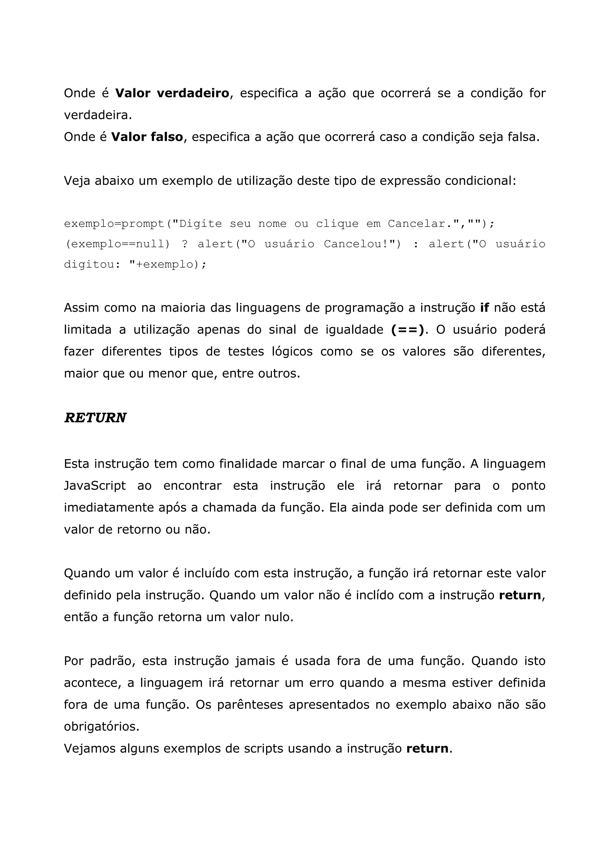 Onde é Valor verdadeiro, especifica a ação que ocorrerá se a condição for verdadeira. Onde é Valor falso, especifica a ação que ocorrerá caso a condição seja falsa. Veja abaixo um exemplo de utilização deste tipo de expressão condicional: exemplo=prompt("Digite seu nome ou clique em Cancelar.",""); (exemplo==null) ? alert("O usuário Cancelou!") : alert("O usuário digitou: "+exemplo); Assim como na maioria das linguagens de programação a instrução if não está limitada a utilização apenas do sinal de igualdade (==). O usuário poderá fazer diferentes tipos de testes lógicos como se os valores são diferentes, maior que ou menor que, entre outros. RETURN Esta instrução tem como finalidade marcar o final de uma função. A linguagem JavaScript ao encontrar esta instrução ele irá retornar para o ponto imediatamente após a chamada da função. Ela ainda pode ser definida com um valor de retorno ou não. Quando um valor é incluído com esta instrução, a função irá retornar este valor definido pela instrução. Quando um valor não é inclído com a instrução return, então a função retorna um valor nulo. Por padrão, esta instrução jamais é usada fora de uma função. Quando isto acontece, a linguagem irá retornar um erro quando a mesma estiver definida fora de uma função. Os parênteses apresentados no exemplo abaixo não são obrigatórios. Vejamos alguns exemplos de scripts usando a instrução return. 