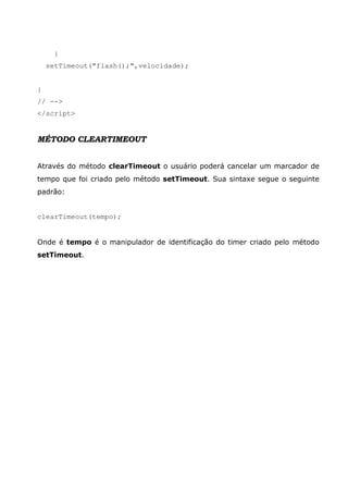 }
    setTimeout("flash();",velocidade);


}
// -->
</script>


MÉTODO CLEARTIMEOUT


Através do método clearTimeout o usuário poderá cancelar um marcador de
tempo que foi criado pelo método setTimeout. Sua sintaxe segue o seguinte
padrão:


clearTimeout(tempo);


Onde é tempo é o manipulador de identificação do timer criado pelo método
setTimeout.
 