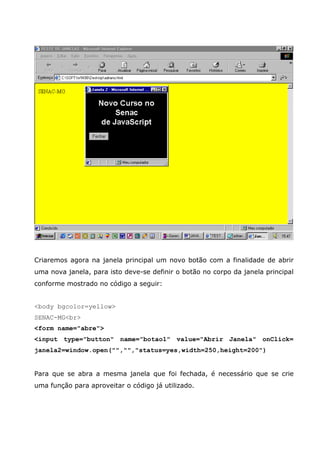 Criaremos agora na janela principal um novo botão com a finalidade de abrir
uma nova janela, para isto deve-se definir o botão no corpo da janela principal
conforme mostrado no código a seguir:


<body bgcolor=yellow>
SENAC-MG<br>
<form name="abre">
<input type="button" name="botao1" value="Abrir Janela" onClick=
janela2=window.open("","","status=yes,width=250,height=200")


Para que se abra a mesma janela que foi fechada, é necessário que se crie
uma função para aproveitar o código já utilizado.
 