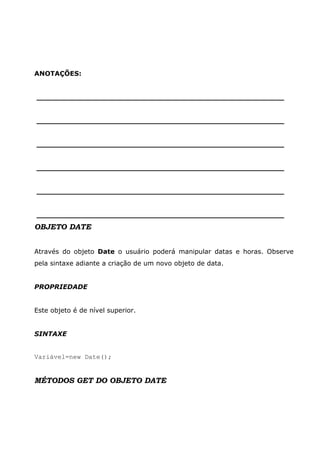 ANOTAÇÕES:


______________________________________________________


______________________________________________________


______________________________________________________


______________________________________________________


______________________________________________________


______________________________________________________
OBJETO DATE


Através do objeto Date o usuário poderá manipular datas e horas. Observe
pela sintaxe adiante a criação de um novo objeto de data.


PROPRIEDADE


Este objeto é de nível superior.


SINTAXE


Variável=new Date();


MÉTODOS GET DO OBJETO DATE
 