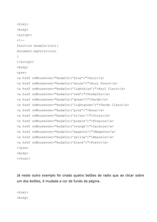 <html>
<body>
<script>
<!--
function mudaCor(cor){
document.bgColor=cor;
}
</script>
<body>
<pre>
<a href onMouseover="mudaCor('blue')">Azul</a>
<a href onMouseover="mudaCor('azure')">Azul Fraco</a>
<a href onMouseover="mudaCor('lightblue')">Azul Claro</a>
<a href onMouseover="mudaCor('red')">Vermelho</a>
<a href onMouseover="mudaCor('green')">Verde</a>
<a href onMouseover="mudaCor('lightgreen')">Verde Claro</a>
<a href onMouseover="mudaCor('pink')">Rosa</a>
<a href onMouseover="mudaCor('silver')">Cinza</a>
<a href onMouseover="mudaCor('purple')">Púrpura</a>
<a href onMouseover="mudaCor('orange')">Laranja</a>
<a href onMouseover="mudaCor('magenta')">Magenta</a>
<a href onMouseover="mudaCor('yellow')">Amarelo</a>
<a href onMouseover="mudaCor('black')">Preto</a>
</pre>
<body>
</html>




Já neste outro exemplo foi criado quatro botões de radio que ao clicar sobre
um dos botões, é mudada a cor de fundo da página.


<html>
<body>
 